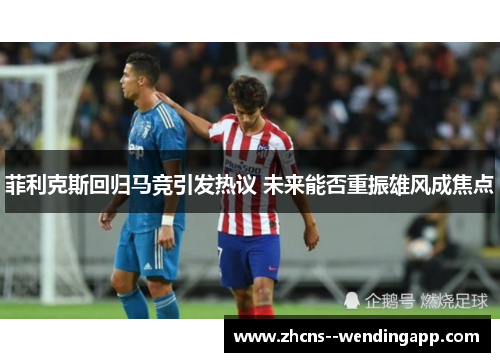 菲利克斯回归马竞引发热议 未来能否重振雄风成焦点