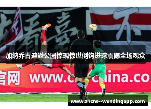 加纳乔古迪逊公园惊现惊世倒钩进球震撼全场观众